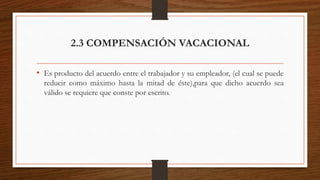2.3 COMPENSACIÓN VACACIONAL
• Es producto del acuerdo entre el trabajador y su empleador, (el cual se puede
reducir como máximo hasta la mitad de éste),para que dicho acuerdo sea
válido se requiere que conste por escrito.
 