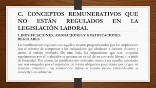 C. CONCEPTOS REMUNERATIVOS QUE
NO ESTÁN REGULADOS EN LA
LEGISLACIÓN LABORAL
1. BONIFICACIONES, ASIGNACIONES Y GRATIFICACIONES
REGULARES
Las bonificaciones regulares son aquellos montos proporcionados por los empleadores
con el objetivo de compensar a los trabajadores que obedecen a factores distintos y
ajenos al trabajo prestado. De otro lado, las asignaciones que son otorgadas
regularmente por el trabajador se generan en virtud de un convenio laboral o a título
de liberalidad. Por último, las gratificaciones ordinarias vienen a ser aquellas cantidades
que son otorgadas por el empleador de forma obligatoria pues tienen por origen un
convenio colectivo o un contrato de trabajo o cuando siendo extraordinarias se
convierten en ordinarias.
 