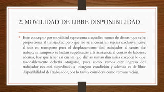 2. MOVILIDAD DE LIBRE DISPONIBILIDAD
• Este concepto por movilidad representa a aquellas sumas de dinero que se le
proporciona al trabajador, pero que no se encuentran sujetas exclusivamente
al uso en transporte para el desplazamiento del trabajador al centro de
trabajo, ni tampoco se hallan supeditadas a la asistencia al centro de labores;
además, hay que tener en cuenta que dichas sumas dinerarias exceden lo que
razonablemente debería otorgarse, pues como vemos este ingreso del
trabajador no está supeditado a ninguna condición y además es de libre
disponibilidad del trabajador, por lo tanto, considera como remuneración.
 