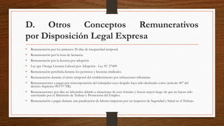 D. Otros Conceptos Remunerativos
por Disposición Legal Expresa
• Remuneración por los primeros 20 días de incapacidad temporal.
• Remuneración por la hora de lactancia.
• Remuneración por la licencia por adopción
• Ley que Otorga Licencia Laboral por Adopción - Ley Nº 27409
• Remuneración percibida durante los permisos y licencias sindicales.
• Remuneración durante el cierre temporal del establecimiento por infracciones tributarias.
• Remuneraciones a pagar por reincorporación del trabajador cuyo despido haya sido declarado como (artículo 40° del
decreto Supremo 003-97-TR).
• Remuneraciones por días no laborados debido a situaciones de caso fortuito y fuerza mayor luego de que no hayan sido
autorizadas por el Ministerio de Trabajo y Promoción del Empleo.
• Remuneración a pagar durante una paralización de labores impuesta por un inspector de Seguridad y Salud en el Trabajo.
 