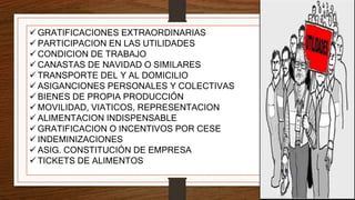  GRATIFICACIONES EXTRAORDINARIAS
 PARTICIPACION EN LAS UTILIDADES
 CONDICION DE TRABAJO
 CANASTAS DE NAVIDAD O SIMILARES
 TRANSPORTE DEL Y AL DOMICILIO
 ASIGANCIONES PERSONALES Y COLECTIVAS
 BIENES DE PROPIA PRODUCCIÓN
 MOVILIDAD, VIATICOS, REPRESENTACION
 ALIMENTACION INDISPENSABLE
 GRATIFICACION O INCENTIVOS POR CESE
 INDEMINIZACIONES
 ASIG. CONSTITUCIÓN DE EMPRESA
 TICKETS DE ALIMENTOS
 