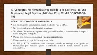 A. Conceptos no Remunerativos Debido a la Existencia de una
Disposición Legal Expresa (Artículos 19° y 20° del D.S.N°001-97-
TR)
1.GRATIFICACION EXTRAORDINARIA
• No califica como remuneración según el artículo 7 de la LPCL.
• No tiene incidencia en los beneficios sociales .
• No afecta a los tributos y aportaciones que inciden sobre la remuneración. Excepto la
Renta de Quinta Categoría.
• Prevén dos elementos: ocasional y no contraprestativo.
• Es extraordinario en periodos mayores a 1 año
• El SPP y SCTR, establecen otro concepto: cuando se entrega a un grupo de
trabajadores por periodos iguales o inferiores a los 6 meses, durante 2 años
consecutivos.
 