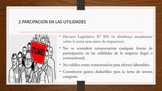 2.PARCIPACION EN LAS UTILIDADES
• Decreto Legislativo N° 892 (se distribuye anualmente
sobre la renta neta antes de impuestos).
• No se considera remuneración cualquier forma de
participación en las utilidades de la empresa (legal o
convencional).
• No califica como remuneración para efectos laborables.
• Constituyen gastos deducibles para la renta de tercera
categoría.
 