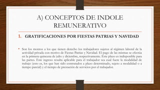 A) CONCEPTOS DE INDOLE
REMUNERATIVO
1. GRATIFICACIONES POR FIESTAS PATRIAS Y NAVIDAD
• Son los montos a los que tienen derecho los trabajadores sujetos al régimen laboral de la
actividad privada con motivo de Fiestas Patrias y Navidad. El pago de las mismas se efectúa
en la primera quincena de julio y diciembre, respectivamente. Este plazo es indisponible para
las partes. Este ingreso resulta aplicable para el trabajador sea cual fuere la modalidad de
trabajo (esto es, los que han sido contratados a plazo determinado, sujeto a modalidad o a
tiempo parcial) y el tiempo de prestación de servicios por el trabajador.
 