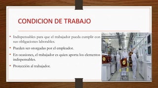 CONDICION DE TRABAJO
• Indispensables para que el trabajador pueda cumplir con
sus obligaciones laborables.
• Pueden ser otorgadas por el empleador.
• En ocasiones, el trabajador es quien aporta los elementos
indispensables.
• Protección al trabajador.
 