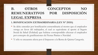 B. OTROS CONCEPTOS NO
REMUNERATIVOS POR DISPOSICIÓN
LEGAL EXPRESA
1. BONIFICACION EXTRAORDINARIA (LEY N° 29351)
• Se debe entender por bonificación extraordinaria al monto que el empleador
otorga en favor del trabajador, el cual es equivalente al aporte al Seguro
Social de Salud (EsSalud) que hubiese correspondido efectuar el empleador
por concepto de gratificaciones de Fiestas Patrias o Navidad.
• Y sólo se encuentra afecta por el Impuesto a la Renta de Quinta Categoría.
 