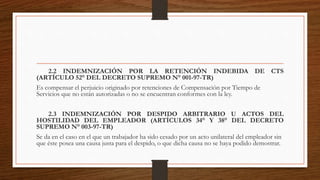 2.2 INDEMNIZACIÓN POR LA RETENCIÓN INDEBIDA DE CTS
(ARTÍCULO 52° DEL DECRETO SUPREMO N° 001-97-TR)
Es compensar el perjuicio originado por retenciones de Compensación por Tiempo de
Servicios que no están autorizadas o no se encuentran conformes con la ley.
2.3 INDEMNIZACIÓN POR DESPIDO ARBITRARIO U ACTOS DEL
HOSTILIDAD DEL EMPLEADOR (ARTÍCULOS 34° Y 38° DEL DECRETO
SUPREMO N° 003-97-TR)
Se da en el caso en el que un trabajador ha sido cesado por un acto unilateral del empleador sin
que éste posea una causa justa para el despido, o que dicha causa no se haya podido demostrar.
 