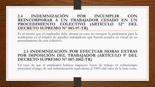 2.4 INDEMNIZACIÓN POR INCUMPLIR CON
REINCORPORAR A UN TRABAJADOR CESADO EN UN
PROCEDIMIENTO COLECTIVO (ARTÍCULO 52° DEL
DECRETO SUPREMO N° 003-97-TR)
Es el monto que el empleador debe abonar en caso no otorgare la preferencia para la
readmisión en el empleo de aquellos trabajadores que fueron cesados en virtud de un
procedimiento de cese colectivo.
2.5 INDEMNIZACIÓN POR EFECTUAR HORAS EXTRAS
POR IMPOSICIÓN DEL TRABAJADOR (ARTÍCULO 9° DEL
DECRETO SUPREMO N° 007-2002-TR)
En caso de que el empleador hubiese impuesto horas de trabajo en sobretiempo
procederá el pago de una indemnización equivalente al 100% del valor de la hora extra.
 