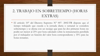 2. TRABAJO EN SOBRETIEMPO (HORAS
EXTRAS)
• El artículo 10° del Decreto Supremo N° 007- 2002-TR dispone que el
tiempo trabajado que exceda a la jornada diaria o semanal se considera
sobretiempo y se abona con un recargo que para las dos primeras horas no
podrá ser menor al 25% por hora calculado sobre la remuneración percibida
por el trabajador en función del valor hora correspondiente y 35% para las
horas restantes.
 