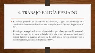 4. TRABAJO EN DÍA FERIADO
• El trabajo prestado en día feriado no laborable, al igual que el trabajo en el
día de descanso semanal obligatorio, se regula por el Decreto Legislativo Nº
713.
• Es así que, excepcionalmente, el trabajador que labore en un día decretado
feriado sin que se le haya señalado otro día como descanso sustitutorio
tendrá derecho a percibir el pago de la retribución correspondiente por la
labor efectuada, con una sobretasa de 100%.
 