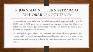 5. JORNADA NOCTURNA (TRABAJO
EN HORARIO NOCTURNO)
• La jornada nocturna debe ser entendida como el tiempo trabajado entre las
10:00 p.m. y 6:00 a.m. En los centros de trabajo en que las labores se
organicen por turnos que comprenda jornadas en horario nocturno, éstos
deberán, en lo posible, ser rotativos.
• El trabajador que labora en horario nocturno deberá percibir una
remuneración semanal, quincenal o mensual igual o mayor a la remuneración
mínima mensual vigente a la fecha de pago con una sobretasa del 35% de
éste.
 