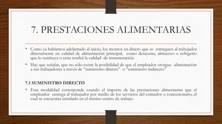 7. PRESTACIONES ALIMENTARIAS
• Como ya habíamos adelantado al inicio, los montos en dinero que se entreguen al trabajador
directamente en calidad de alimentación principal, como desayuno, almuerzo o refrigerio
que lo sustituya o cena tendrá la calidad de remuneración.
• Hay que señalar, que no sólo existe la posibilidad de que el empleador otorgue alimentación
a sus trabajadores a través de “suministro directo” o “suministro indirecto”
7.1 SUMINISTRO DIRECTO
• Esta modalidad corresponde cuando el importe de las prestaciones alimentarias que el
empleador entrega al trabajador por medio de los servicios del comedor o concesionario, el
cual se encuentra instalado en el mismo centro de trabajo
 
