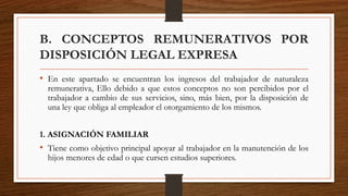 B. CONCEPTOS REMUNERATIVOS POR
DISPOSICIÓN LEGAL EXPRESA
• En este apartado se encuentran los ingresos del trabajador de naturaleza
remunerativa, Ello debido a que estos conceptos no son percibidos por el
trabajador a cambio de sus servicios, sino, más bien, por la disposición de
una ley que obliga al empleador el otorgamiento de los mismos.
1. ASIGNACIÓN FAMILIAR
• Tiene como objetivo principal apoyar al trabajador en la manutención de los
hijos menores de edad o que cursen estudios superiores.
 