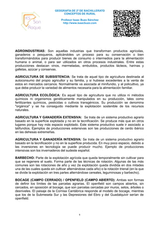 GEOGRAFÍA DE 2º DE BACHILLERATO
                                 CONCEPTOS DE RURAL

                                Profesor Isaac Buzo Sánchez
                                 http://www.isaacbuzo.com




AGROINDUSTRIAS: Son aquellas industrias que transforman productos agrícolas,
ganaderos o pesqueros, aplicándoles un proceso para su conservación o bien
transformándolos para producir bienes de consumo o intermedios para la alimentación
humana o animal, o para ser utilizados en otros procesos industriales. Entre estas
producciones destacan vinos, mermeladas, embutidos, productos lácteos, harinas y
galletas, azúcar y conservas.

AGRICULTURA DE SUBSISTENCIA: Se trata de aquel tipo de agricultura destinada al
autoconsumo del propio agricultor y su familia, y si hubiese excedentes a la venta de
estos en mercados cercanos. Normalmente va asociada al minifundio, y al policultivo, ya
que debe producir la variedad de alimentos necesaria para la alimentación familiar.

AGRICULTURA ECOLÓGICA: Es aquel tipo de agricultura que no utiliza ni métodos
químicos ni organismos genéticamente manipulados en su producción, tales como
fertilizantes químicos, pesticidas o cultivos transgénicos. Su producción se denomina
"orgánica" y se ha conseguido mediante la explotación sostenible de los recursos
naturales.

AGRICULTURA Y GANADERÍA EXTENSIVA: Se trata de un sistema productivo agrario
basado en la superficie explotada y no en la tecnificación. Se produce más que en otros
lugares porque hay más espacio explotado. Este sistema productivo suele ir asociado a
latifundios. Ejemplos de producciones extensivas son las producciones de cerdo ibérico
en las dehesas extremeñas.

AGRICULTURA Y GANADERÍA INTENSIVA: Se trata de un sistema productivo agrario
basado en la tecnificación y no en la superficie producida. En muy poco espacio, debido a
las inversiones en tecnología se puede producir mucho. Ejemplo de producciones
intensivas son los invernaderos del sudeste español.

BARBECHO: Parte de la explotación agrícola que queda temporalmente sin cultivar para
que se regenere el suelo. Forma parte de las técnicas de rotación. Algunas de las más
comunes son las rotaciones de año y vez (la explotación queda dividida en dos mitades
una de las cuales queda sin cultivar alternándose cada año) o la rotación trienal (en la que
se divide la explotación en tres partes alternándose cereales, leguminosas y barbecho).

BOCAGE (CAMPO CERRADO) / OPENFIELD (CAMPO ABIERTO): Ambas son formas
de definir los límites de las parcelas agrarias. El openfield son campos abiertos, sin
cercados, en oposición al bocage, que son parcelas cercadas por muros, setos, árboles o
desniveles. El paisaje de la Cornisa Cantábrica responde al modelo de bocage, mientras
que los de la Submeseta Sur y las Depresiones del Ebro y del Guadalquivir serían de
openfield.




                                             1
 