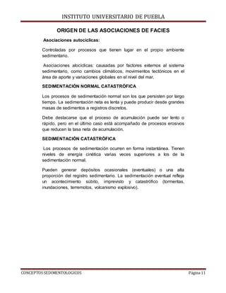 INSTITUTO UNIVERSITARIO DE PUEBLA
CONCEPTOS SEDIMENTOLOGICOS Página 11
ORIGEN DE LAS ASOCIACIONES DE FACIES
Asociaciones autocíclicas:
Controladas por procesos que tienen lugar en el propio ambiente
sedimentario.
Asociaciones alocíclicas: causadas por factores externos al sistema
sedimentario, como cambios climáticos, movimientos tectónicos en el
área de aporte y variaciones globales en el nivel del mar.
SEDIMENTACIÓN NORMAL CATASTRÓFICA
Los procesos de sedimentación normal son los que persisten por largo
tiempo. La sedimentación neta es lenta y puede producir desde grandes
masas de sedimentos a registros discretos.
Debe destacarse que el proceso de acumulación puede ser lento o
rápido, pero en el último caso está acompañado de procesos erosivos
que reducen la tasa neta de acumulación.
SEDIMENTACIÓN CATASTRÓFICA
Los procesos de sedimentación ocurren en forma instantánea. Tienen
niveles de energía cinética varias veces superiores a los de la
sedimentación normal.
Pueden generar depósitos ocasionales (eventuales) o una alta
proporción del registro sedimentario. La sedimentación eventual refleja
un acontecimiento súbito, imprevisto y catastrófico (tormentas,
inundaciones, terremotos, volcanismo explosivo).
 