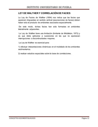 INSTITUTO UNIVERSITARIO DE PUEBLA
CONCEPTOS SEDIMENTOLOGICOS Página 12
LEY DE WALTHER Y CORRELACIÓN DE FACIES
La Ley de Facies de Walther (1894) nos indica que las facies que
aparecen dispuestas en sentido vertical (asociaciones de facies) deben
haber sido el producto de ambientes asociados espacialmente.
De este modo, dichas facies han sido formadas en ambientes
lateralmente adyacentes.
La Ley de Walther tiene una limitación (limitante de Middleton, 1973) y
es que debe aplicarse a sucesiones en las que no aparezcan
interrupciones o discontinuidades mayores.
La Ley de Walther es esencial para:
1) efectuar interpretaciones dinámicas en el modelado de los ambientes
sedimentarios.
2) realizar estudios espaciales sobre la base de correlaciones.
 