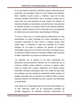 INSTITUTO UNIVERSITARIO DE PUEBLA
CONCEPTOS SEDIMENTOLOGICOS Página 3
En lo que respecta al depósito continental, podemos mencionar que los
sedimentos son acumulados dentro de cinco sistemas bien definidos:
fluvial, desértico, lacustre, glacial, y volcánico. Cada uno de ellos
presenta ambientes sedimentarios que lo caracteriza, aunque esto no
quiere decir que sean exclusivos de dicho sistema. Por ejemplo, los
sedimentos fluviales son depositados principalmente por ríos generados
en regiones húmedas; sin embargo, dentro de los sistemas desérticos,
volcánico y glacial, también se tiene el desarrollo de ríos que depositan
el material, pero con características sedimentológicas diferentes.
Si bien es cierto que en el ámbito global los afloramientos de rocas
sedimentarias de origen continental son menos abundantes que su
contraparte depositada en sitios marinos y marginal marinos, éstas
pueden llegar a representar un papel muy importante en la historia
geológica de una región en particular; por ejemplo, los depósitos
continentales cenozoicos de la Provincia del "Basin and Range" que en
el suroeste de Estados Unidos y el noroeste de México están asociados
al relleno sedimentario de cuencas en distensión terciarias.
Los depósitos que se generan en los sitios continentales son
sedimentos predominantemente detríticos que se caracterizan por un
contenido fosilífero escaso, llegando a dominar en algunos casos,
restos de madera fósil y algunos vertebrados. Sin embargo, pueden
presentarse productos subordinados tales como calizas de agua dulce
que contengan una gran cantidad de invertebrados fósiles. Inclusive, en
aquellos sedimentos finos de planicies de inundación fluvial o lacustre,
podemos encontrar una diversidad de polen y esporas muy importantes
en la palinología.
Este trabajo se ha desarrollado bajo dos premisas fundamentales: por
un lado, determinar cuáles son las características generales que
permiten diagnosticar los diferentes ambientes sedimentarios de
 