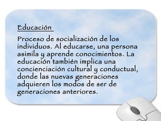 Educación  Proceso de socialización de los individuos. Al educarse, una persona asimila y aprende conocimientos. La educación también implica una concienciación cultural y conductual, donde las nuevas generaciones adquieren los modos de ser de generaciones anteriores. 