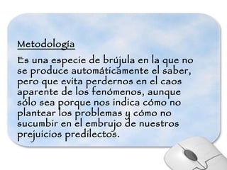 Metodología Es una especie de brújula en la que no se produce automáticamente el saber, pero que evita perdernos en el caos aparente de los fenómenos, aunque sólo sea porque nos indica cómo no plantear los problemas y cómo no sucumbir en el embrujo de nuestros prejuicios predilectos. 