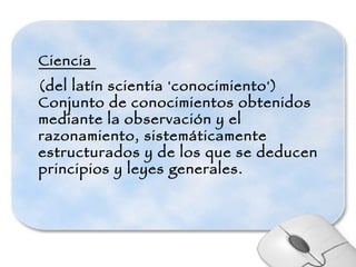 Ciencia  (del latín scientia 'conocimiento') Conjunto de conocimientos obtenidos mediante la observación y el razonamiento, sistemáticamente estructurados y de los que se deducen principios y leyes generales. 