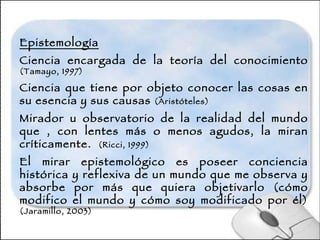 Epistemología Ciencia encargada de la teoría del conocimiento  (Tamayo, 1997) Ciencia que tiene por objeto conocer las cosas en su esencia y sus causas  (Aristóteles) Mirador u observatorio de la realidad del mundo que , con lentes más o menos agudos, la miran críticamente.  (Ricci, 1999) El mirar epistemológico es poseer conciencia histórica y reflexiva de un mundo que me observa y absorbe por más que quiera objetivarlo (cómo modifico el mundo y cómo soy modificado por él)  (Jaramillo, 2003) 