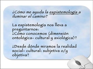 ¿Cómo me ayuda la  espistemología  a iluminar el camino?   La espistemología nos lleva a preguntarnos: ¿Cómo conocemos (dimensión ontológica- cultural y axiológica)? ¿Desde dónde miramos la realidad social- cultural: subjetiva o/y objetiva? 