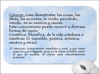 Conocer  como desentrañar las cosas, las ideas, las acciones, lo vivido, percibido, intuido, en su esencia y causas. Este conocimiento puede recurrir a diversas formas de razón: Científica, filosófica, de la vida cotidiana o intuitivas (1) (sensible, poética, artística, emotiva y otras). (1) Intuición: conocimiento inmediato y total, y por tanto superior y privilegiado, pues en la visión sensible sobre la que se modela, el objeto está inmediatamente presente.   