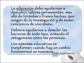 La  educación  debe ayudarnos a descubrir valores permanentes, más allá de fórmulas o frases hechas, que surgen de la investigación y de tomar conciencia de uno mismo.  Debiera ayudarnos a demoler las barreras de todo tipo, evitando el antagonismo entre las personas. Los sistemas educativos se transforman cuando hay un cambio fundamental en nosotros. (Jiddu Krishnamurti, 2010) 