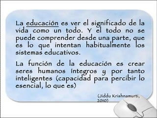 La  educación  es ver el significado de la vida como un todo. Y el todo no se puede comprender desde una parte, que es lo que intentan habitualmente los sistemas educativos. La función de la educación es crear seres humanos íntegros y por tanto inteligentes (capacidad para percibir lo esencial, lo que es) (Jiddu Krishnamurti, 2010) 