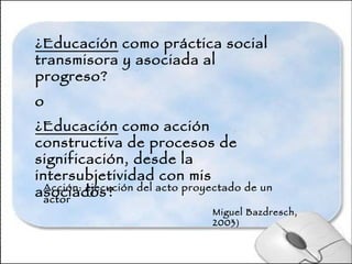 ¿Educación  como práctica social transmisora y asociada al progreso? o ¿Educación  como acción constructiva de procesos de significación, desde la intersubjetividad con mis asociados? Acción: ejecución del acto proyectado de un actor Miguel Bazdresch, 2003 ) 