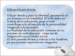 Educación por el arte Educar desde y para la libertad, apuntando al ser humano en su totalidad. El Arte debe ser la base de la educación, pues el arte contribuye a la afirmación de la personalidad  integrada a la sociedad.  La finalidad de la educación  consiste en un proceso de individuación,  como así de integración con el medio social. El arte permite formar y educar a los hombres, ya que permite experiencias integrales.   Herbert Read 
