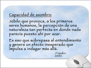 Capacidad de asombro Júbilo que provoca, a los primeros seres humanos, la percepción de una naturaleza tan perfecta en donde nada parecía puesto ahí por azar.  Es eso que sobrepasa al entendimiento y genera un efecto inesperado que impulsa a indagar más allá. (Tejedor, 2002).  