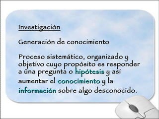 Investigación Generación de conocimiento Proceso sistemático, organizado y objetivo cuyo propósito es responder a una pregunta o  hipótesis  y así aumentar el  conocimiento  y la  información  sobre algo desconocido. 