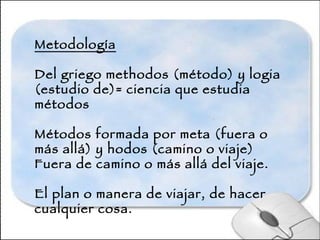 Metodología Del griego methodos (método) y logia (estudio de)= ciencia que estudia métodos Métodos formada por meta (fuera o más allá) y hodos (camino o viaje) Fuera de camino o más allá del viaje.  El plan o manera de viajar, de hacer cualquier cosa. 