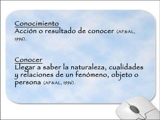 Conocimiento Acción o resultado de conocer  (AF&AL, 1996).   Conocer Llegar a saber la naturaleza, cualidades y relaciones de un fenómeno, objeto o persona  (AF&AL, 1996).  