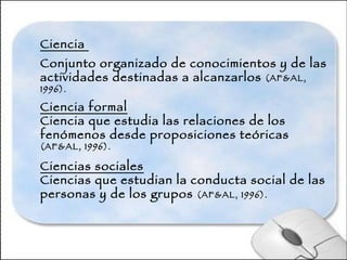 Ciencia  Conjunto organizado de conocimientos y de las actividades destinadas a alcanzarlos  (AF&AL, 1996).  Ciencia formal Ciencia que estudia las relaciones de los fenómenos desde proposiciones teóricas  (AF&AL, 1996).  Ciencias sociales Ciencias que estudian la conducta social de las personas y de los grupos  (AF&AL, 1996).   