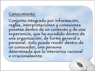 Conocimiento  Conjunto integrado por información, reglas, interpretaciones y conexiones puestas dentro de un contexto y de una experiencia, que ha sucedido dentro de una organización, de forma general o personal. Sólo puede residir dentro de un conocedor, una persona determinada que lo interioriza racional o irracionalmente.   