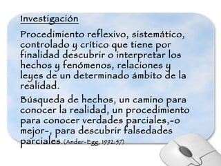 Investigación Procedimiento reflexivo, sistemático, controlado y crítico que tiene por finalidad descubrir o interpretar los hechos y fenómenos, relaciones y leyes de un determinado ámbito de la realidad. Búsqueda de hechos, un camino para conocer la realidad, un procedimiento para conocer verdades parciales,-o mejor-, para descubrir falsedades parciales .(Ander-Egg, 1992:57) 