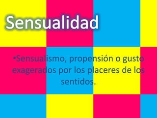 •Sensualismo, propensión o gusto
exagerados por los placeres de los
            sentidos.
 