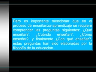 Pero es importante mencionar que en el
proceso de enseñanza-aprendizaje se requiere
comprender las preguntas siguientes: ¿Qué
enseñar?,       ¿Cuándo    enseñar?, ¿Cómo
enseñar?, y finalmente ¿Con qué enseñar?,
estas preguntas han sido elaboradas por la
filosofía de la educación.
 