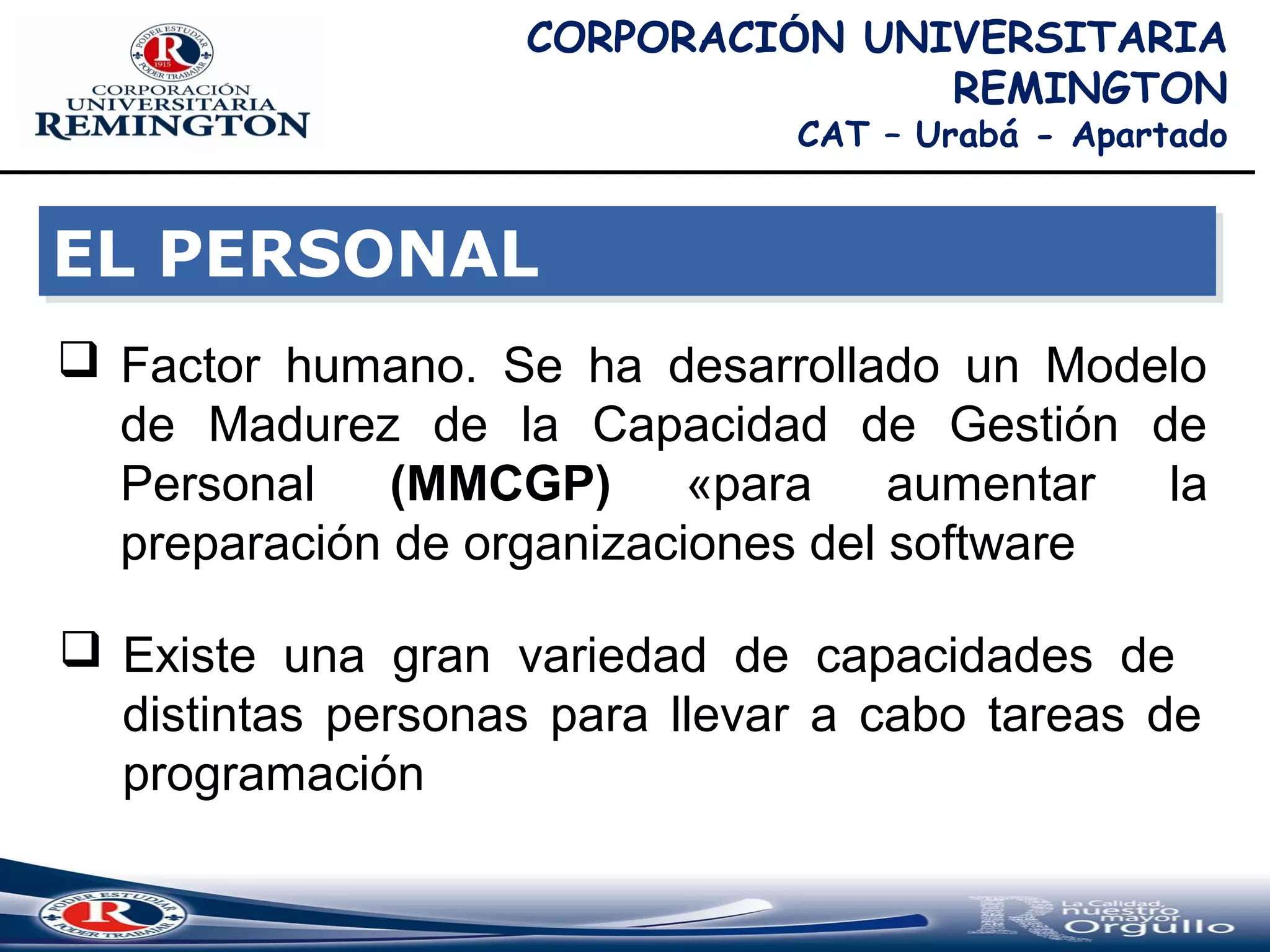 EL PERSONALEL PERSONAL
CORPORACIÓN UNIVERSITARIA
REMINGTON
CAT – Urabá - Apartado
 Factor humano. Se ha desarrollado un Modelo
de Madurez de la Capacidad de Gestión de
Personal (MMCGP) «para aumentar la
preparación de organizaciones del software
 Existe una gran variedad de capacidades de
distintas personas para llevar a cabo tareas de
programación
 