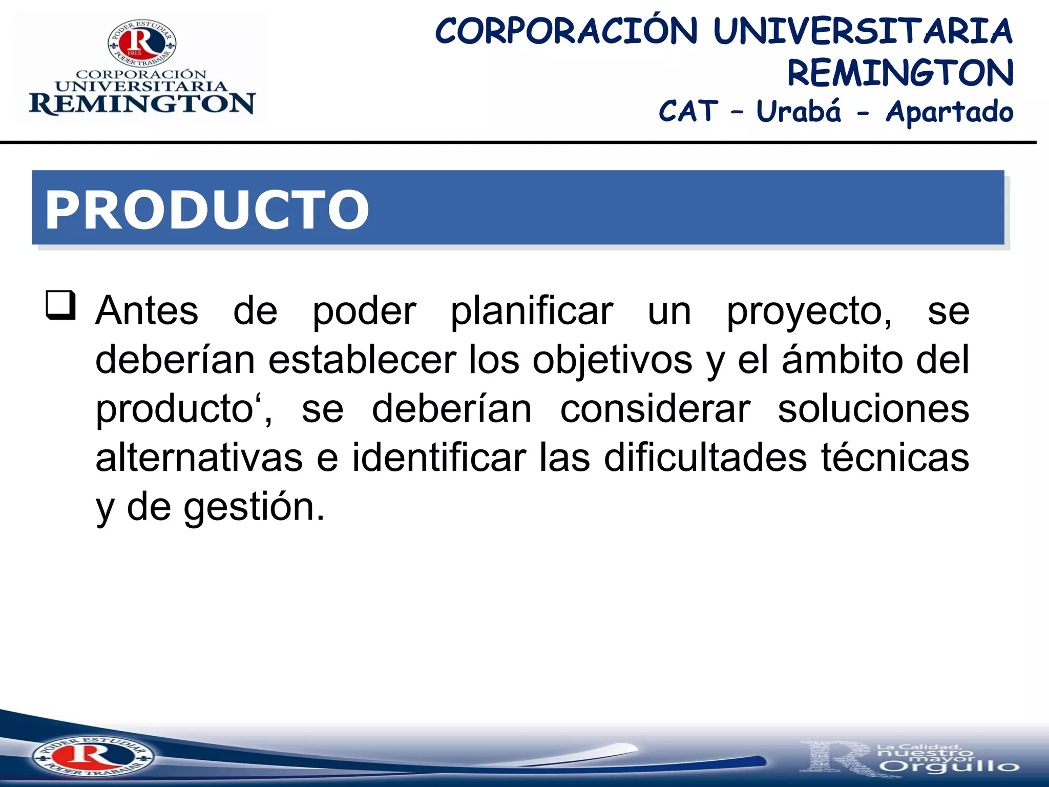 CORPORACIÓN UNIVERSITARIA
REMINGTON
CAT – Urabá - Apartado
 Antes de poder planificar un proyecto, se
deberían establecer los objetivos y el ámbito del
producto‘, se deberían considerar soluciones
alternativas e identificar las dificultades técnicas
y de gestión.
PRODUCTOPRODUCTO
 
