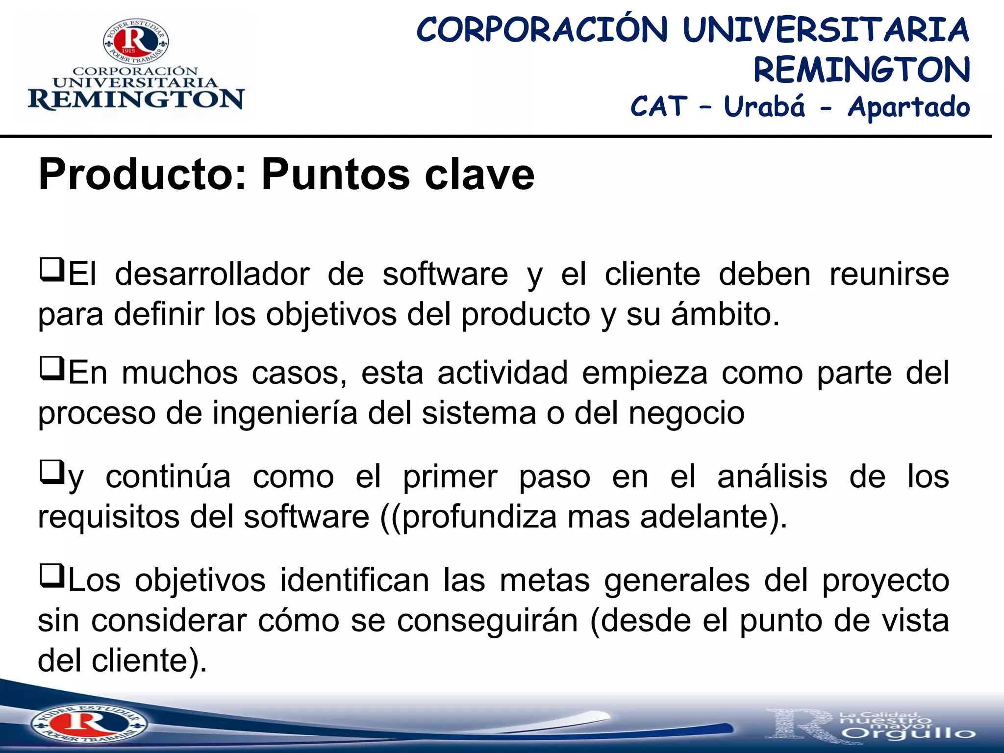 CORPORACIÓN UNIVERSITARIA
REMINGTON
CAT – Urabá - Apartado
Producto: Puntos clave
El desarrollador de software y el cliente deben reunirse
para definir los objetivos del producto y su ámbito.
En muchos casos, esta actividad empieza como parte del
proceso de ingeniería del sistema o del negocio
y continúa como el primer paso en el análisis de los
requisitos del software ((profundiza mas adelante).
Los objetivos identifican las metas generales del proyecto
sin considerar cómo se conseguirán (desde el punto de vista
del cliente).
 