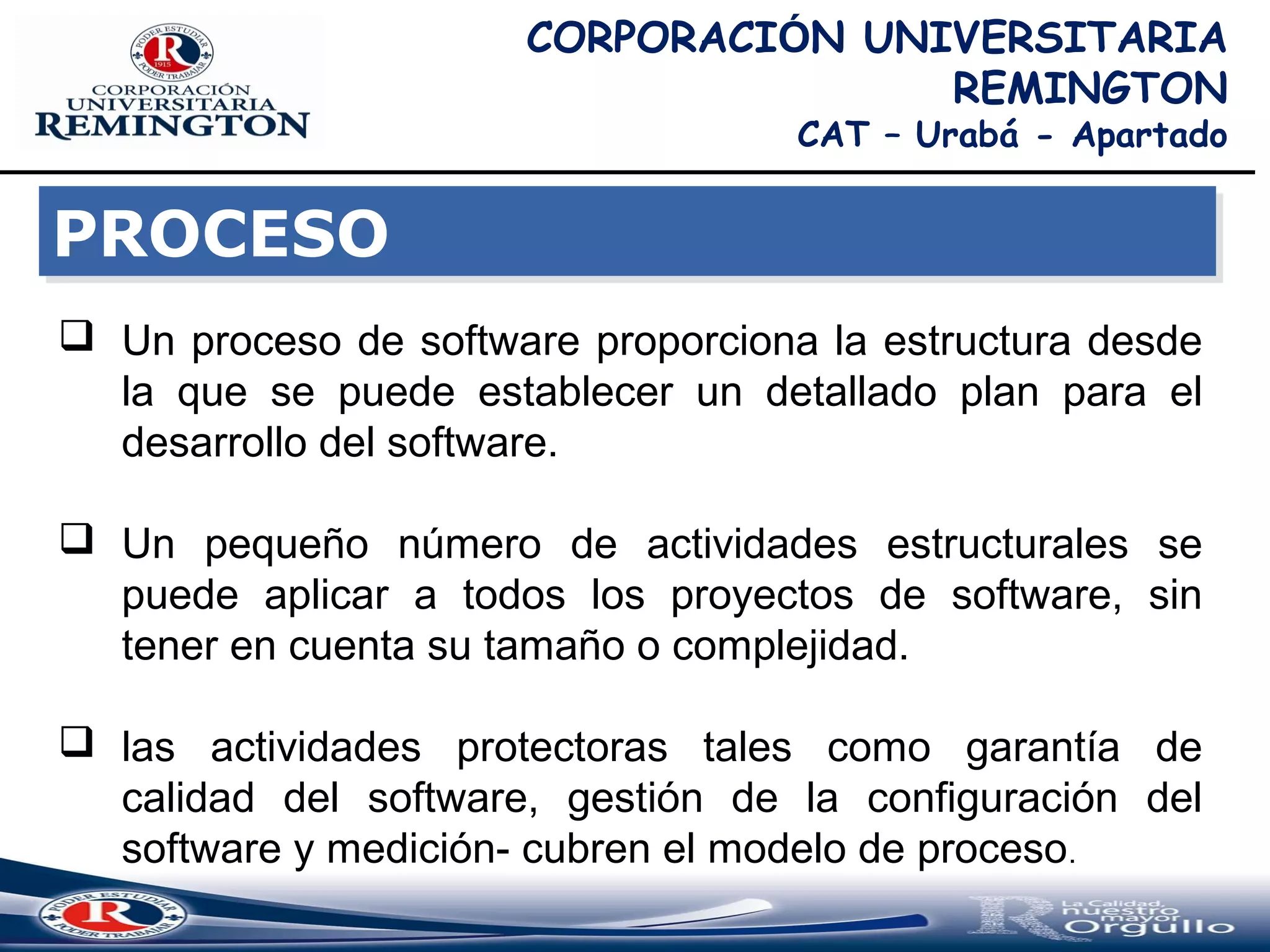 CORPORACIÓN UNIVERSITARIA
REMINGTON
CAT – Urabá - Apartado
PROCESOPROCESO
 Un proceso de software proporciona la estructura desde
la que se puede establecer un detallado plan para el
desarrollo del software.
 Un pequeño número de actividades estructurales se
puede aplicar a todos los proyectos de software, sin
tener en cuenta su tamaño o complejidad.
 las actividades protectoras tales como garantía de
calidad del software, gestión de la configuración del
software y medición- cubren el modelo de proceso.
 
