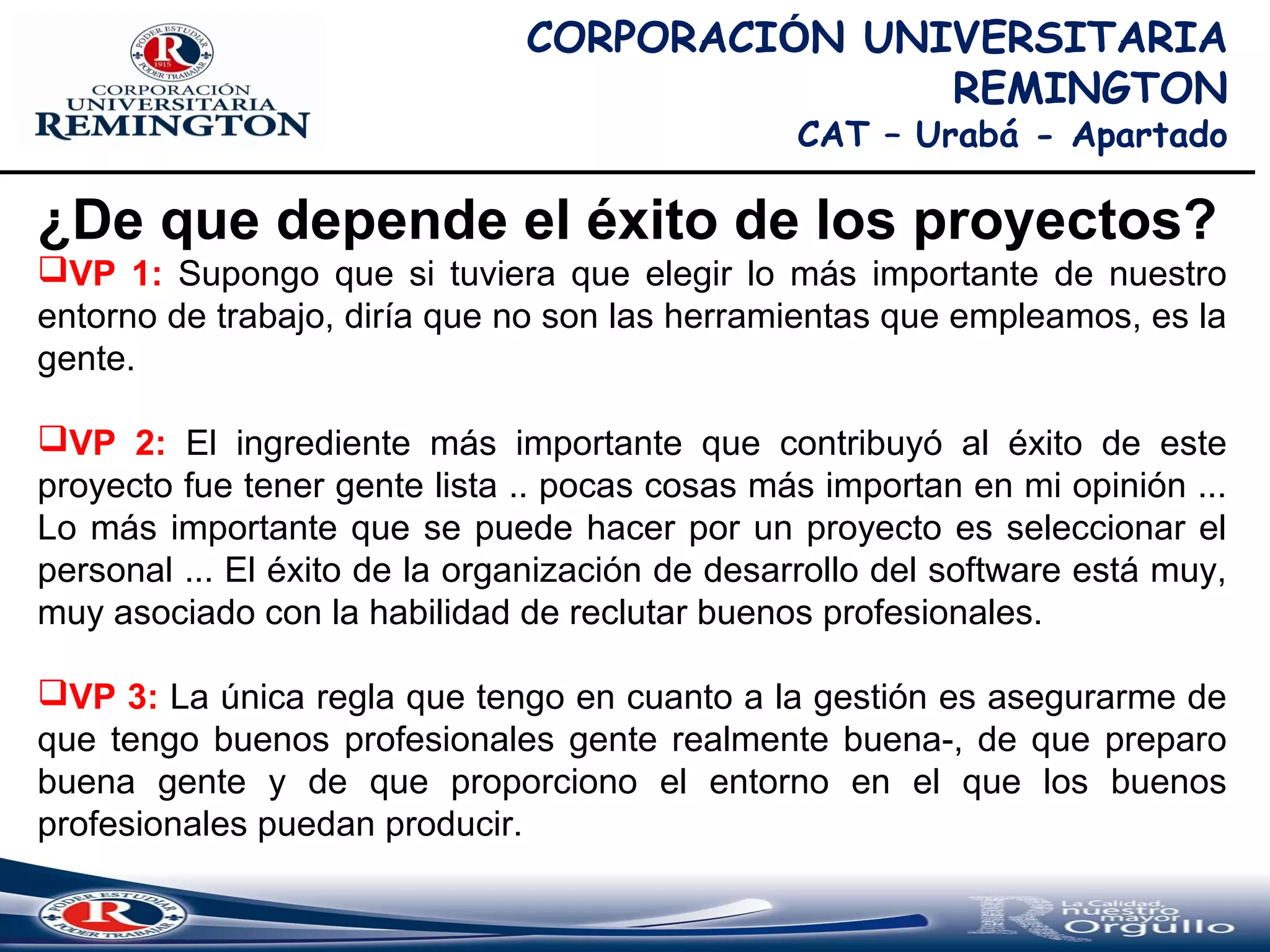 CORPORACIÓN UNIVERSITARIA
REMINGTON
CAT – Urabá - Apartado
¿De que depende el éxito de los proyectos?
VP 1: Supongo que si tuviera que elegir lo más importante de nuestro
entorno de trabajo, diría que no son las herramientas que empleamos, es la
gente.
VP 2: El ingrediente más importante que contribuyó al éxito de este
proyecto fue tener gente lista .. pocas cosas más importan en mi opinión ...
Lo más importante que se puede hacer por un proyecto es seleccionar el
personal ... El éxito de la organización de desarrollo del software está muy,
muy asociado con la habilidad de reclutar buenos profesionales.
VP 3: La única regla que tengo en cuanto a la gestión es asegurarme de
que tengo buenos profesionales gente realmente buena-, de que preparo
buena gente y de que proporciono el entorno en el que los buenos
profesionales puedan producir.
 
