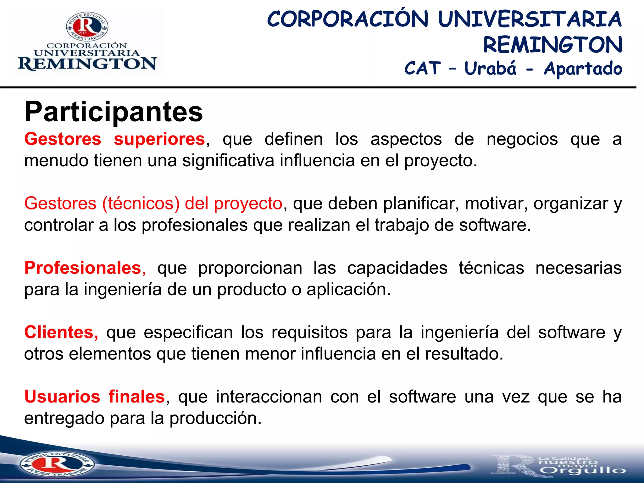 CORPORACIÓN UNIVERSITARIA
REMINGTON
CAT – Urabá - Apartado
Participantes
Gestores superiores, que definen los aspectos de negocios que a
menudo tienen una significativa influencia en el proyecto.
Gestores (técnicos) del proyecto, que deben planificar, motivar, organizar y
controlar a los profesionales que realizan el trabajo de software.
Profesionales, que proporcionan las capacidades técnicas necesarias
para la ingeniería de un producto o aplicación.
Clientes, que especifican los requisitos para la ingeniería del software y
otros elementos que tienen menor influencia en el resultado.
Usuarios finales, que interaccionan con el software una vez que se ha
entregado para la producción.
 