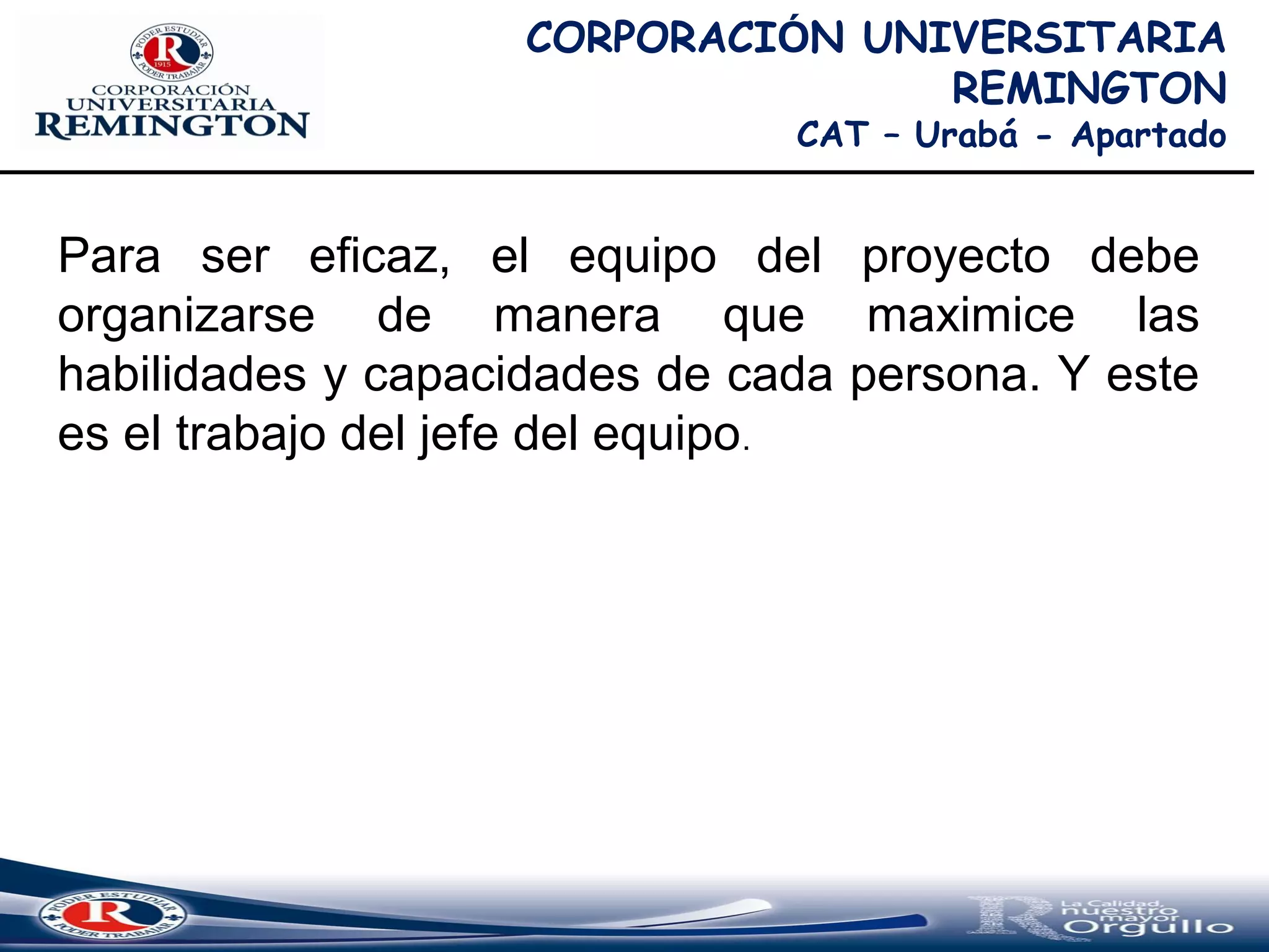 CORPORACIÓN UNIVERSITARIA
REMINGTON
CAT – Urabá - Apartado
Para ser eficaz, el equipo del proyecto debe
organizarse de manera que maximice las
habilidades y capacidades de cada persona. Y este
es el trabajo del jefe del equipo.
 