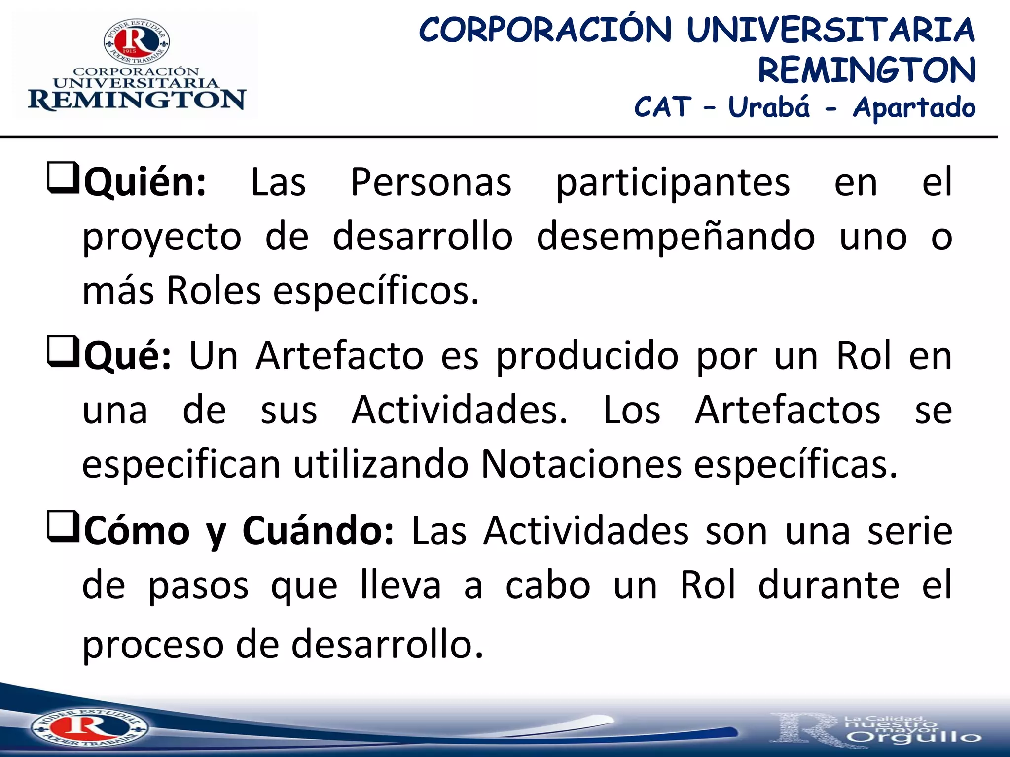 Quién: Las Personas participantes en el
proyecto de desarrollo desempeñando uno o
más Roles específicos.
Qué: Un Artefacto es producido por un Rol en
una de sus Actividades. Los Artefactos se
especifican utilizando Notaciones específicas.
Cómo y Cuándo: Las Actividades son una serie
de pasos que lleva a cabo un Rol durante el
proceso de desarrollo.
CORPORACIÓN UNIVERSITARIA
REMINGTON
CAT – Urabá - Apartado
 