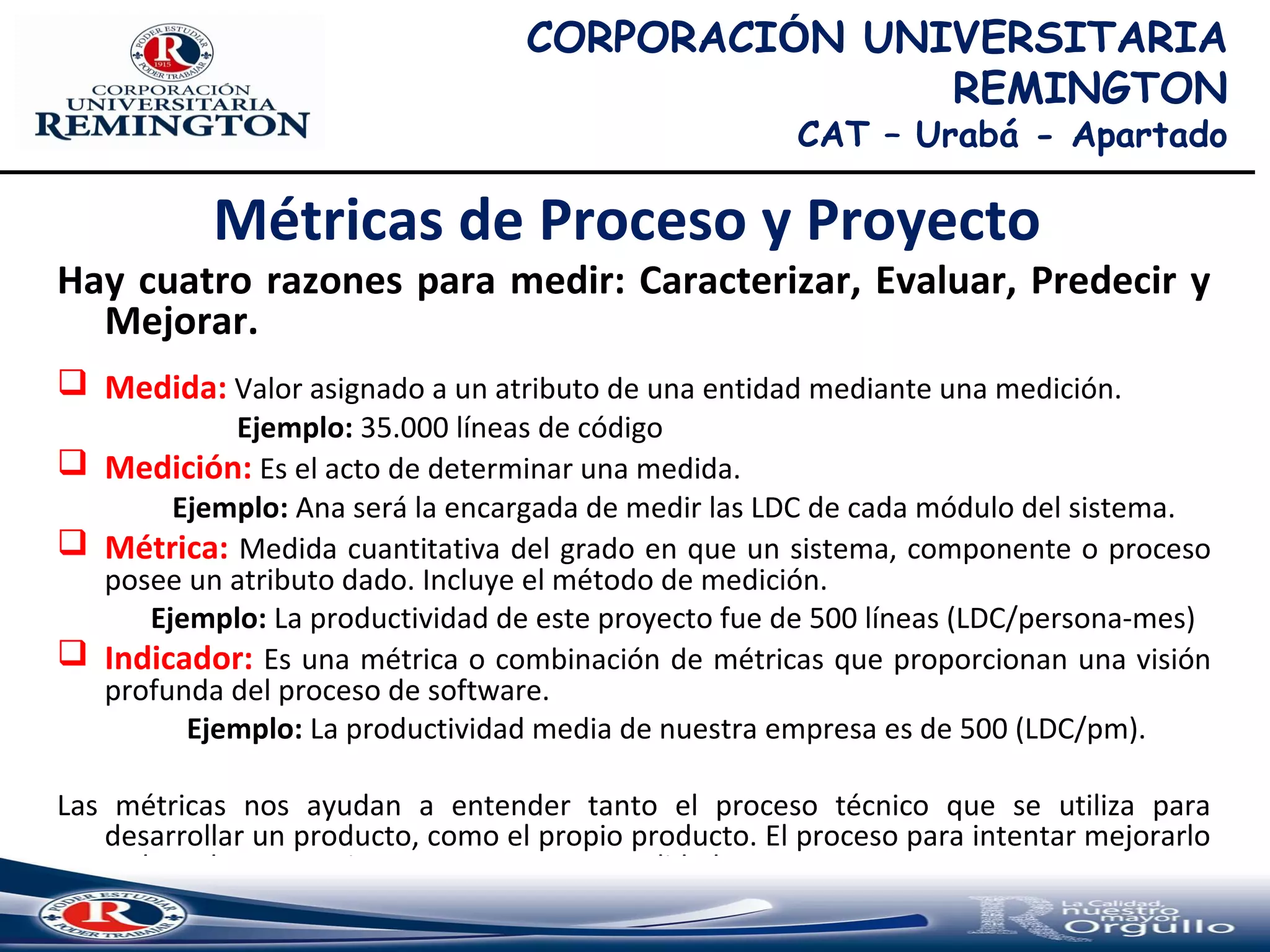Métricas de Proceso y Proyecto
Hay cuatro razones para medir: Caracterizar, Evaluar, Predecir y
Mejorar.
 Medida: Valor asignado a un atributo de una entidad mediante una medición.
Ejemplo: 35.000 líneas de código
 Medición: Es el acto de determinar una medida.
Ejemplo: Ana será la encargada de medir las LDC de cada módulo del sistema.
 Métrica: Medida cuantitativa del grado en que un sistema, componente o proceso
posee un atributo dado. Incluye el método de medición.
Ejemplo: La productividad de este proyecto fue de 500 líneas (LDC/persona-mes)
 Indicador: Es una métrica o combinación de métricas que proporcionan una visión
profunda del proceso de software.
Ejemplo: La productividad media de nuestra empresa es de 500 (LDC/pm).
Las métricas nos ayudan a entender tanto el proceso técnico que se utiliza para
desarrollar un producto, como el propio producto. El proceso para intentar mejorarlo
y el producto para intentar aumentar su calidad.
CORPORACIÓN UNIVERSITARIA
REMINGTON
CAT – Urabá - Apartado
 