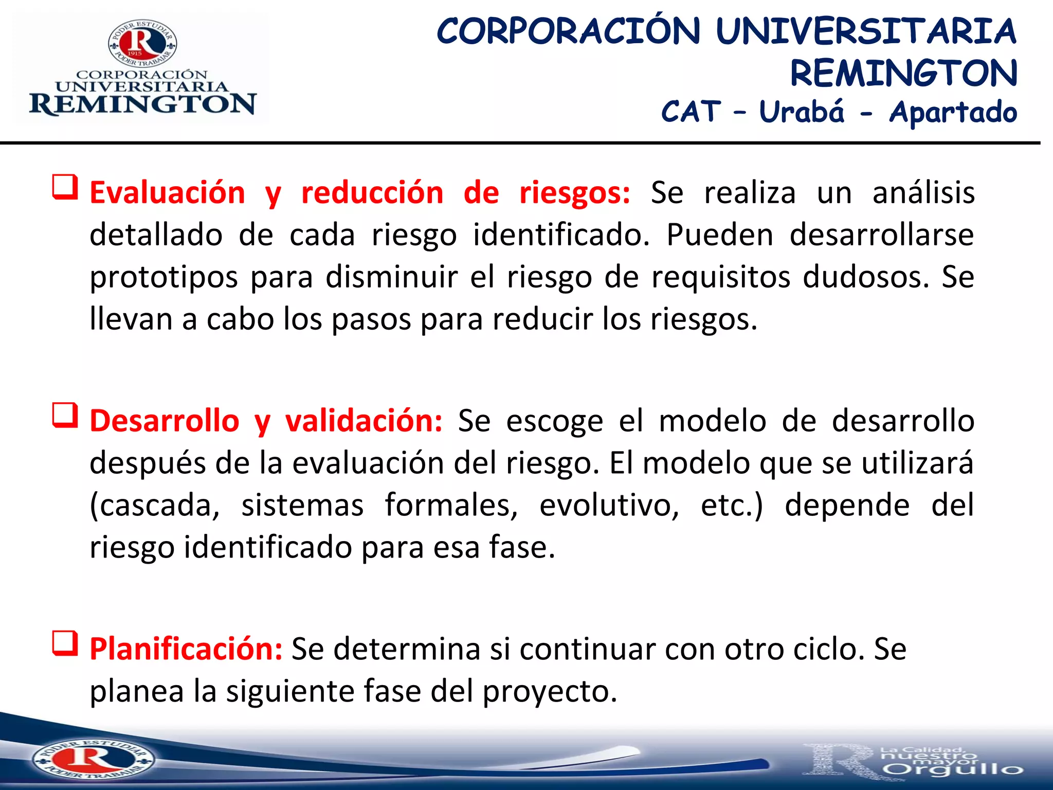  Evaluación y reducción de riesgos: Se realiza un análisis
detallado de cada riesgo identificado. Pueden desarrollarse
prototipos para disminuir el riesgo de requisitos dudosos. Se
llevan a cabo los pasos para reducir los riesgos.
 Desarrollo y validación: Se escoge el modelo de desarrollo
después de la evaluación del riesgo. El modelo que se utilizará
(cascada, sistemas formales, evolutivo, etc.) depende del
riesgo identificado para esa fase.
 Planificación: Se determina si continuar con otro ciclo. Se
planea la siguiente fase del proyecto.
CORPORACIÓN UNIVERSITARIA
REMINGTON
CAT – Urabá - Apartado
 
